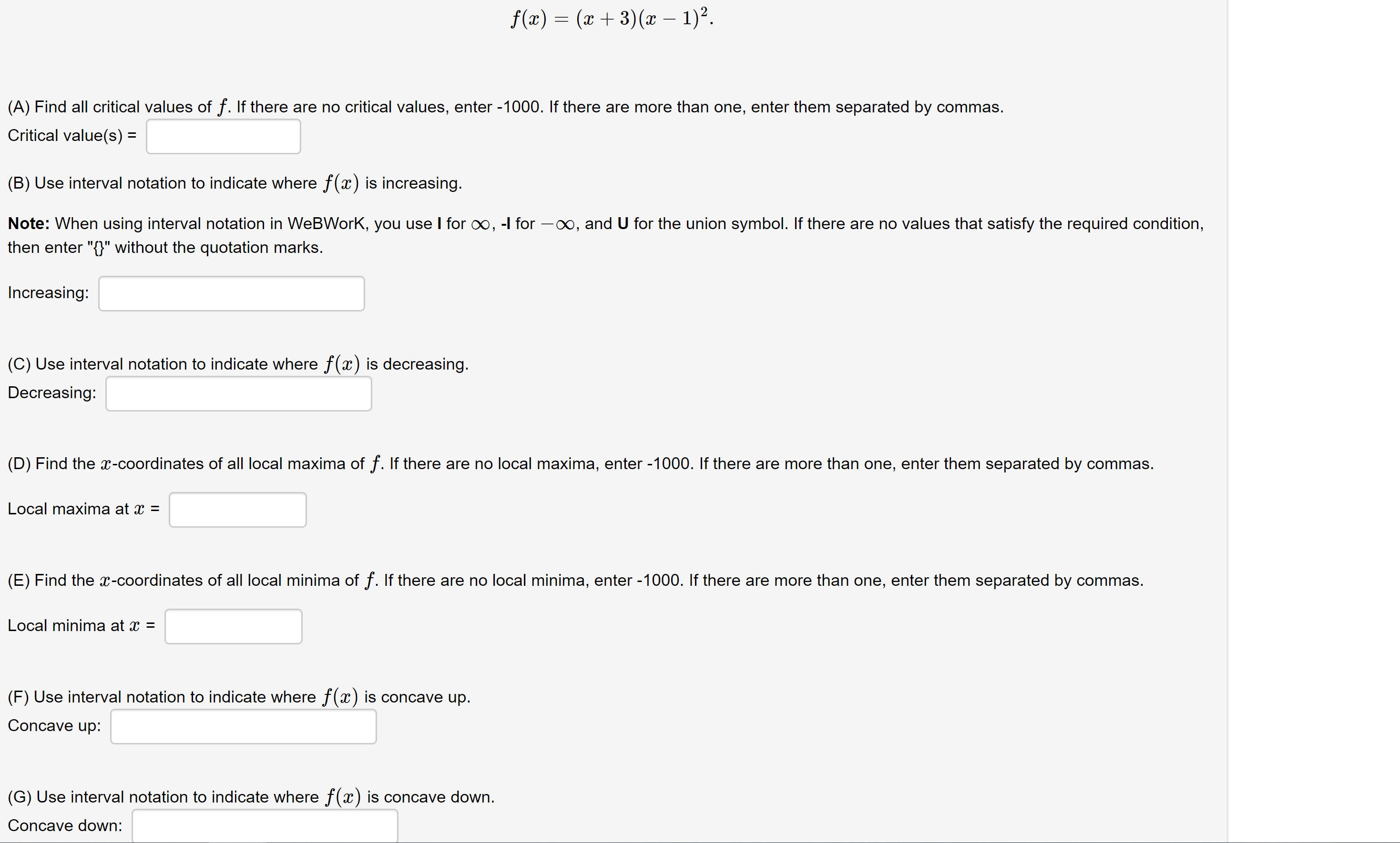 ### Function Analysis: \( f(x) = (x + 3)(x - 1)^2 \)

#### (A) Finding Critical Values
You are asked to find all critical values of the function \( f \). If there are no critical values, enter -1000. If there are more than one, enter them separated by commas.

\[ \text{Critical value(s)} = \_\_\_\_\_\_\_\_\_ \]

#### (B) Indicating Increasing Intervals
Use interval notation to indicate where the function \( f(x) \) is increasing.

**Note:** When using interval notation in WeBWorK, use `I` for \( \infty \), `-I` for \( -\infty \), and `U` for the union symbol. If there are no values that satisfy the required condition, enter "{}" without quotation marks.

\[ \text{Increasing:} = \_\_\_\_\_\_\_\_\_ \]

#### (C) Indicating Decreasing Intervals
Use interval notation to indicate where the function \( f(x) \) is decreasing.

\[ \text{Decreasing:} = \_\_\_\_\_\_\_\_\_ \]

#### (D) Finding Local Maxima
Find the \( x \)-coordinates of all local maxima of the function \( f \). If there are no local maxima, enter -1000. If there are more than one, enter them separated by commas.

\[ \text{Local maxima at } x = \_\_\_\_\_\_\_\_\_ \]

#### (E) Finding Local Minima
Find the \( x \)-coordinates of all local minima of the function \( f \). If there are no local minima, enter -1000. If there are more than one, enter them separated by commas.

\[ \text{Local minima at } x = \_\_\_\_\_\_\_\_\_ \]

#### (F) Indicating Concave Up Intervals
Use interval notation to indicate where the function \( f(x) \) is concave up.

\[ \text{Concave up:} = \_\_\_\_\_\_\_\_\_ \]

#### (G) Indicating Concave Down Intervals
Use interval notation to indicate where the function \( f(x) \) is concave down.

\[ \text{Concave down:} = \_\_\_\_\_\_\