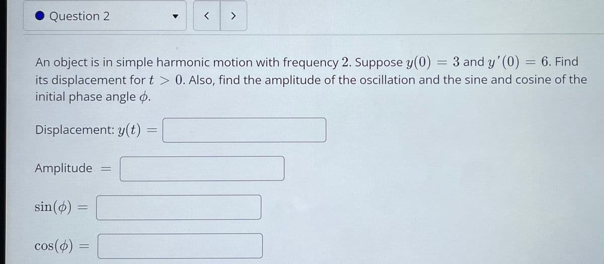 Question 2
<>
An object is in simple harmonic motion with frequency 2. Suppose y(0)
= 3 and y' (0)
6. Find
%3D
its displacement for t > 0. Also, find the amplitude of the oscillation and the sine and cosine of the
initial phase angle ø.
Displacement: y(t)
Amplitude
sin(ø)
cos(ø) =
