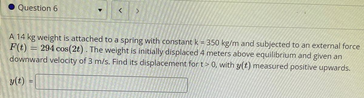 Question 6
A 14 kg weight is attached to a spring with constant k = 350 kg/m and subjected to an external force
F(t) = 294 cos(2t). The weight is initially displaced 4 meters above equilibrium and given an
downward velocity of 3 m/s. Find its displacement for t> 0, with y(t) measured positive upwards.
y(t) =
