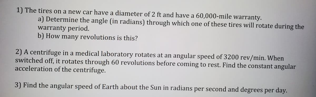 1) The tires on a new car have a diameter of 2 ft and have a 60,000-mile warranty.
a) Determine the angle (in radians) through which one of these tires will rotate during the
warranty period.
b) How many revolutions is this?
2) A centrifuge in a medical laboratory rotates at an angular speed of 3200 rev/min. When
switched off, it rotates through 60 revolutions before coming to rest. Find the constant angular
acceleration of the centrifuge.
3) Find the angular speed of Earth about the Sun in radians per second and degrees per day.
