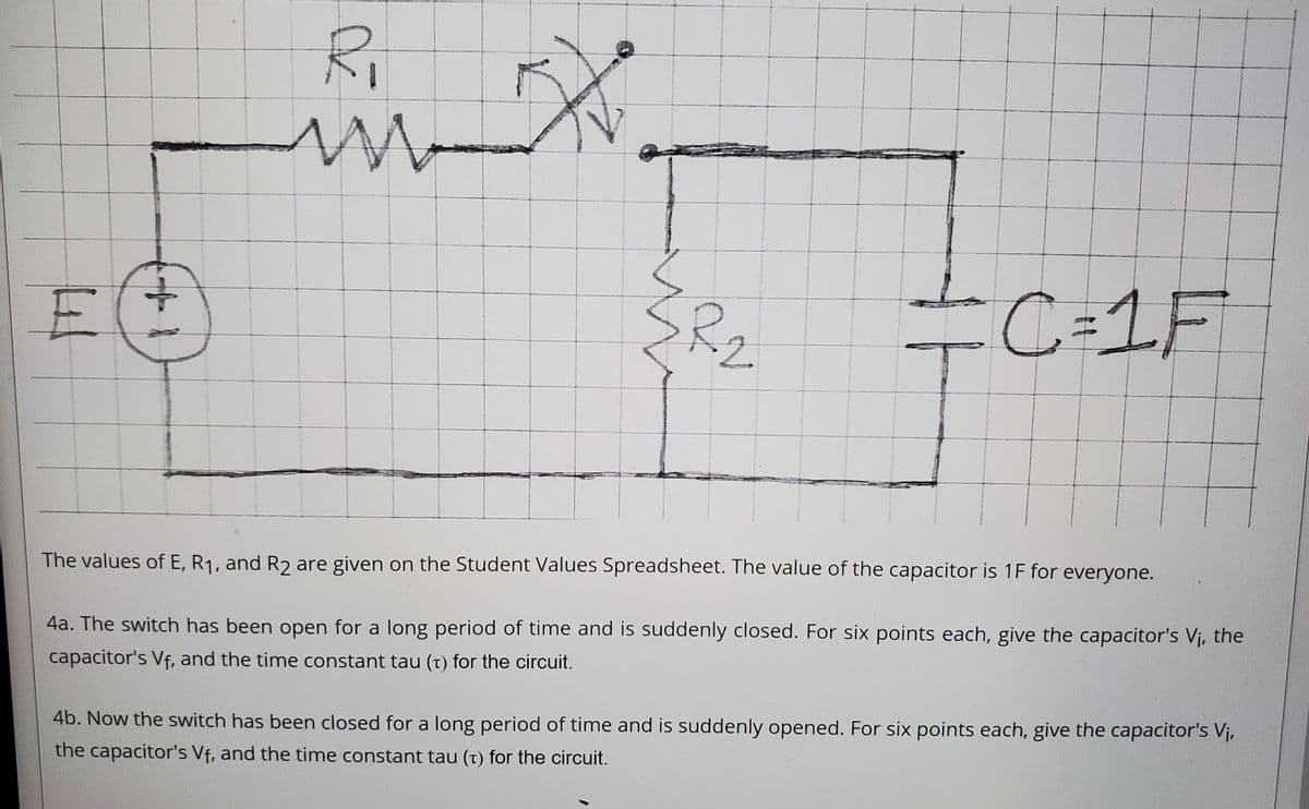 Ri
=C=1F
2.
The values of E, R1, and R2 are given on the Student alues Spreadsheet. The value of the capacitor is 1F for everyone.
4a. The switch has been open for a long period of time and is suddenly closed. For six points each, give the capacitor's Vj, the
capacitor's Vf, and the time constant tau (t) for the circuit.
4b. Now the switch has been closed for a long period of time and is suddenly opened. For six points each, give the capacitor's Vi,
the capacitor's Vf, and the time constant tau (t) for the circuit.
