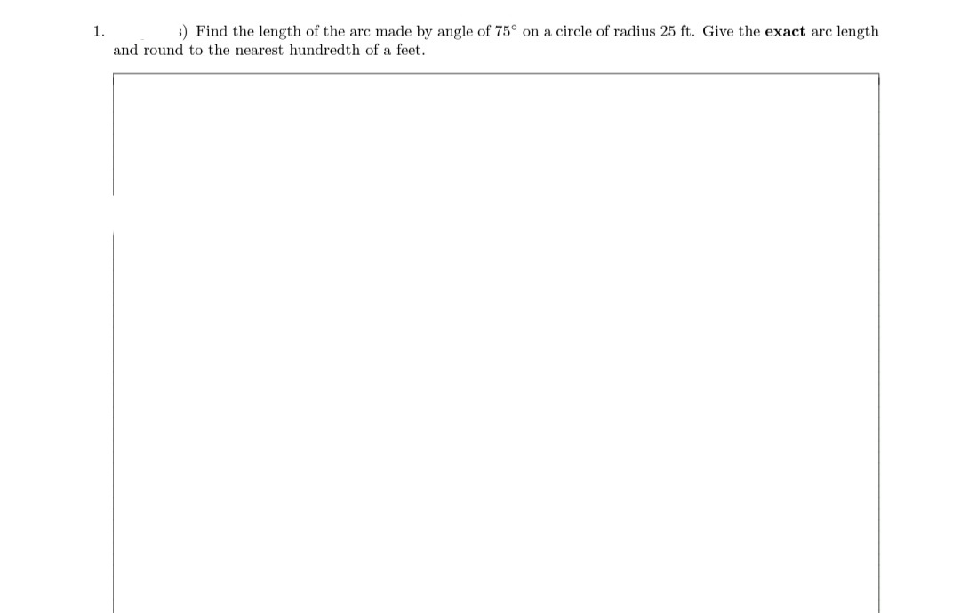 1.
3) Find the length of the arc made by angle of 75° on a circle of radius 25 ft. Give the exact arc length
and round to the nearest hundredth of a feet.
