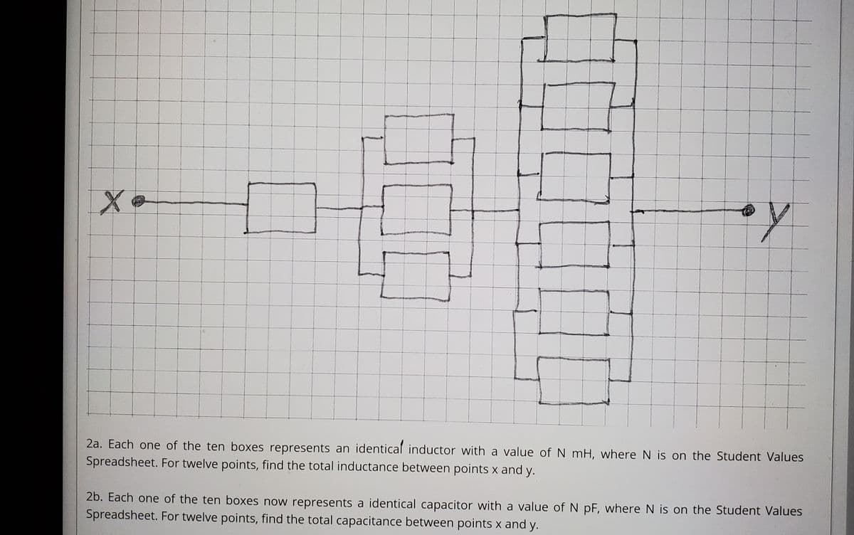 2a. Each one of the ten boxes represents an identical inductor with a value of N mH, where N is on the Student Values
Spreadsheet. For twelve points, find the total inductance between points x and y.
2b. Each one of the ten boxes now represents a identical capacitor with a value of N pF, where N is on the Student Values
Spreadsheet. For twelve points, find the total capacitance between points x and y.
