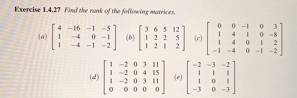 Exercise 1.4.27 Find the rank of the following matrices.
(a)
4 -16 -1 -5
1
−4
0 -1
1
−4 −1 −2
(d)
1
1
1
0
(b)
3
1
1
6 5 12
22 5
212
-2 0 3 11
-2 0 4 15
-2 0 3 11
0000
(e)
(c)
0
1
1
−1
0 -1
0
3
4
1
0-8
4
0
1
2
-4
0 -1 -2
-2 -3
-2
1 1
1
1
0
1
-3
0-3