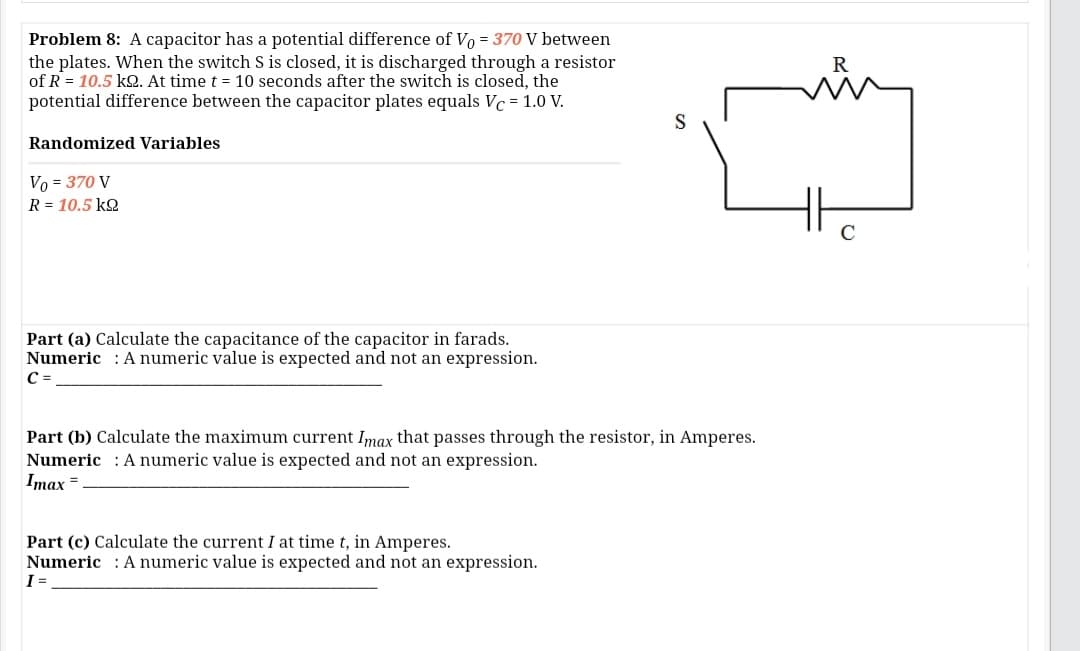 Problem 8: A capacitor has a potential difference of Vo = 370 V between
the plates. When the switch S is closed, it is discharged through a resistor
of R = 10.5 k2. At time t = 10 seconds after the switch is closed, the
potential difference between the capacitor plates equals Vc = 1.0 V.
S
Randomized Variables
Vo = 370 V
R = 10.5 k2
Part (a) Calculate the capacitance of the capacitor in farads.
Numeric : A numeric value is expected and not an expression.
C =
Part (b) Calculate the maximum current Imax that passes through the resistor, in Amperes.
Numeric : A numeric value is expected and not an expression.
Imax =
Part (c) Calculate the current I at time t, in Amperes.
Numeric : A numeric value is expected and not an expression.
I =
