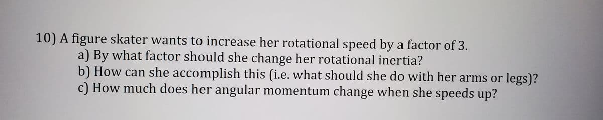 10) A figure skater wants to increase her rotational speed by a factor of 3.
a) By what factor should she change her rotational inertia?
b) How can she accomplish this (i.e. what should she do with her arms or legs)?
c) How much does her angular momentum change when she speeds up?
