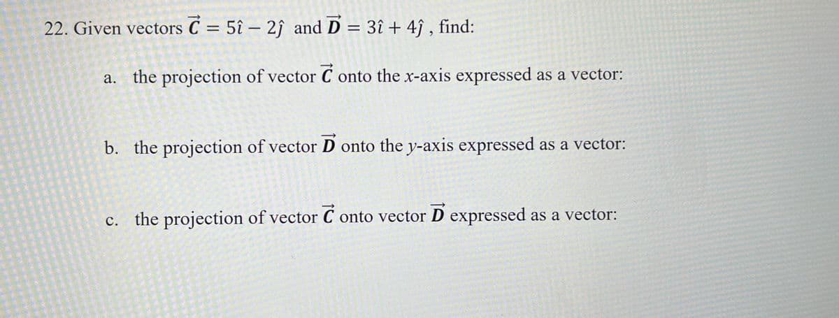 22. Given vectors C = 5î – 2ĵ and D = 3î + 4ĵ, find:
a.
the projection of vector Conto the x-axis expressed as a vector:
b. the projection of vector D onto the y-axis expressed as a vector:
c. the projection of vector Conto vector D expressed as a vector: