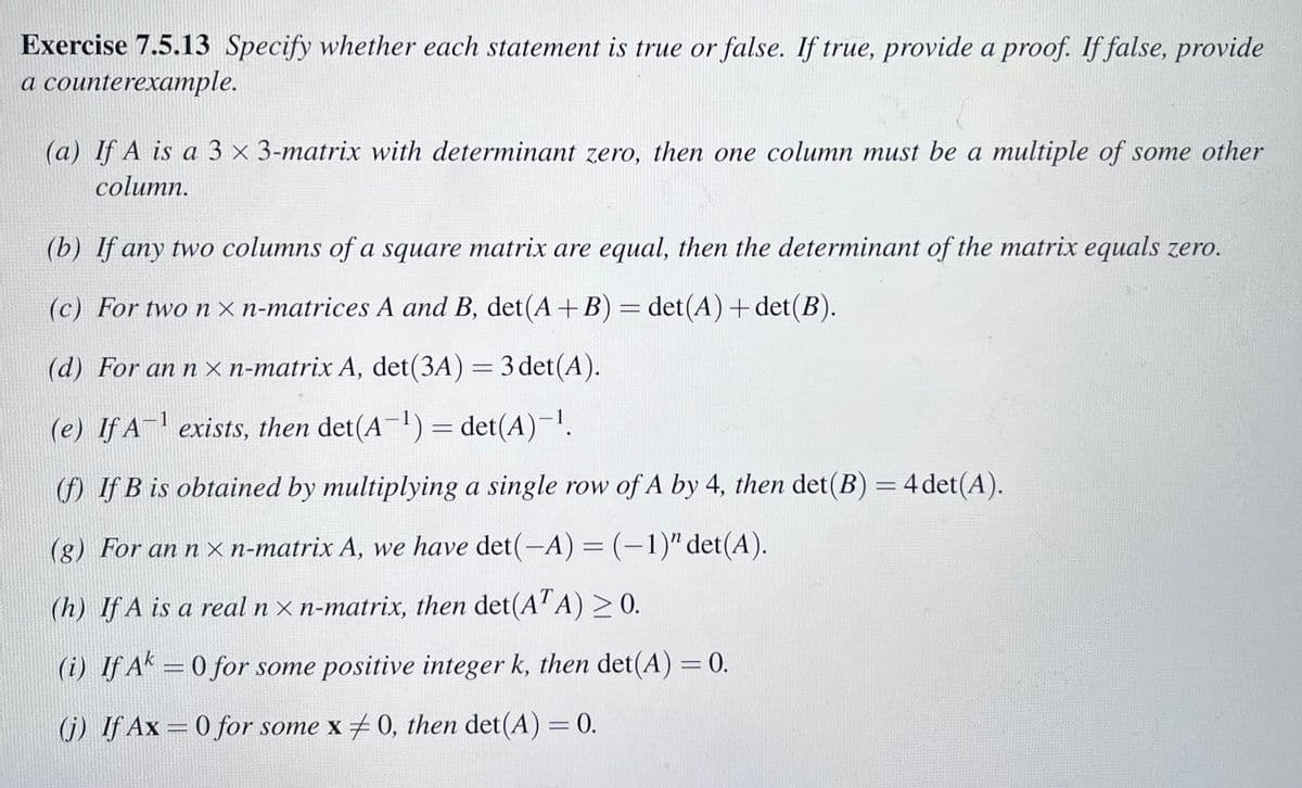 Exercise 7.5.13 Specify whether each statement is true or false. If true, provide a proof. If false, provide
a counterexample.
(a) If A is a 3 x 3-matrix with determinant zero, then one column must be a multiple of some other
column.
(b) If any two columns of a square matrix are equal, then the determinant of the matrix equals zero.
(c) For two nxn-matrices A and B, det(A + B) = det(A)+det(B).
(d) For an n xn-matrix A, det (3A) = 3 det(A).
(e) If A-¹ exists, then det(A-¹) = det(A)-¹.
(f) If B is obtained by multiplying a single row of A by 4, then det(B) = 4 det(A).
(g) For an nxn-matrix A, we have det(-A) = (-1)" det(A).
(h) If A is a real nxn-matrix, then det(ATA) ≥ 0.
(i) If Ak=0 for some positive integer k, then det(A) = 0.
(j) If Ax=0 for some x 0, then det(A) = 0.