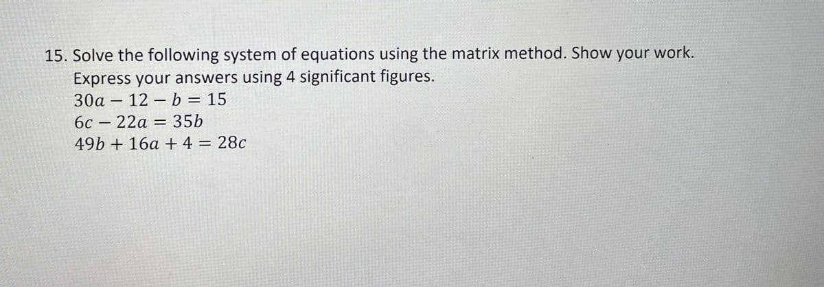 15. Solve the following system of equations using the matrix method. Show your work.
Express your answers using 4 significant figures.
30a 12 b = 15
6c - 22a = 35b
49b + 16a + 4 = 28c
-
-