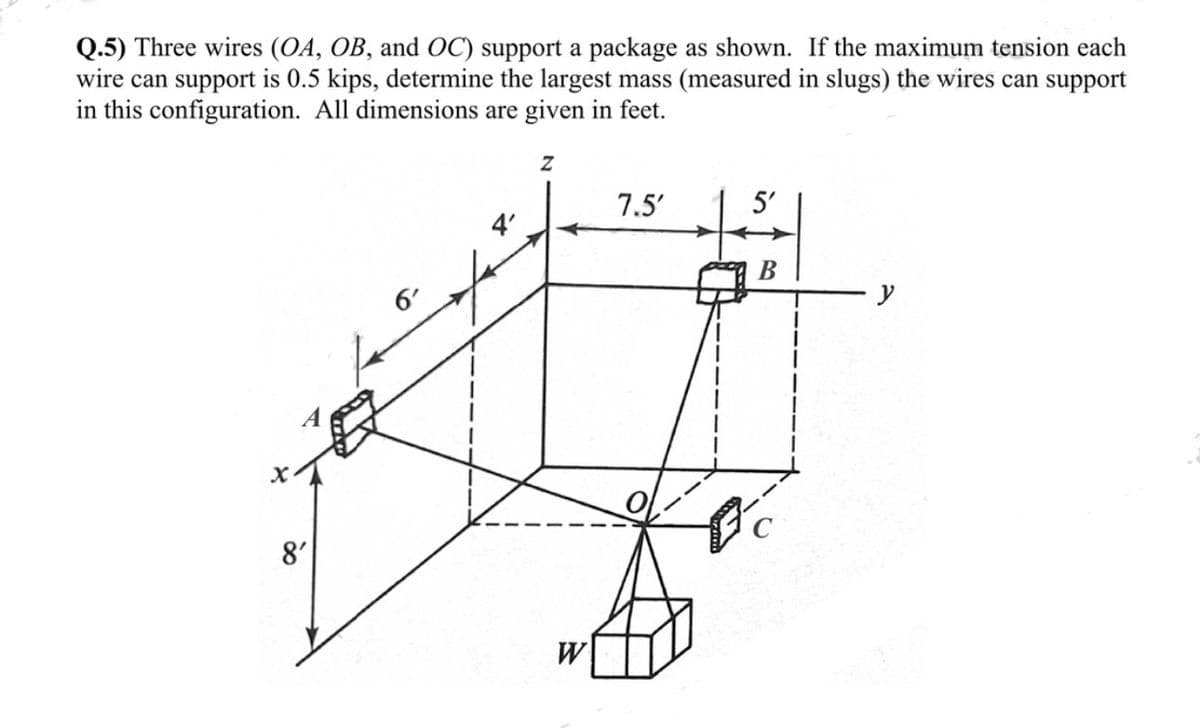 Q.5) Three wires (OA, OB, and OC) support a package as shown. If the maximum tension each
wire can support is 0.5 kips, determine the largest mass (measured in slugs) the wires can support
in this configuration. All dimensions are given in feet.
X₁
8'
6'
4'
Z
W
7.5'
5'
B
y