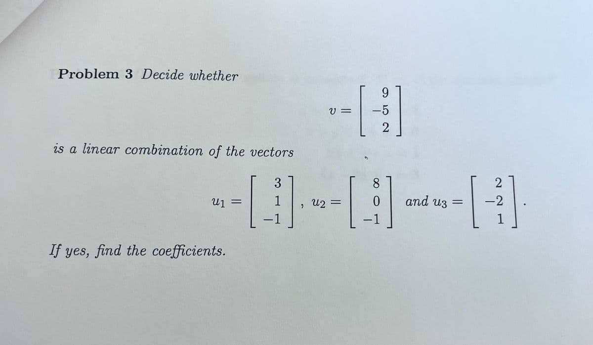 Problem 3 Decide whether
is a linear combination of the vectors
3
If yes, find the coefficients.
------
աշ =
=
9
V= -5
2
-
8
-
and uz =
2
-2
1