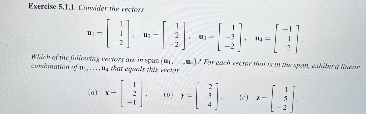 Exercise 5.1.1 Consider the vectors
1
1
-2
U₁ =
(a) x=
1
U₂ =
2
2
-2
-0--3
(b) y =
1
>
U3 =
Which of the following vectors are in span {u₁,...,4}? For each vector that is in the span, exhibit a linear
combination of u₁,...,u4 that equals this vector.
2
-3
-2
-4
U4 =
(c) z=
1
2
1
52
-2