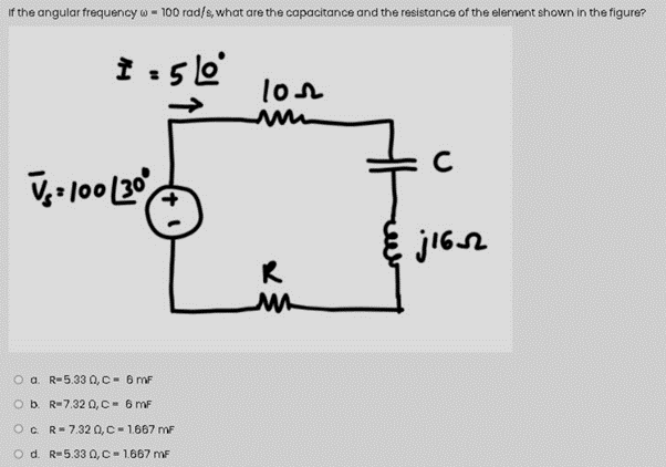 if the angular frequency w - 100 rad/s, what are the capacitance and the resistance of the element shown in the figure?
lon
V,- l00 30
O a. R-5.33 0,C- 6 mF
Ob. R=7.32 0,C= 6 mF
OC R= 7.32 0,C= 1.667 mF
O d. R-5.33 0,C- 1.667 mF
