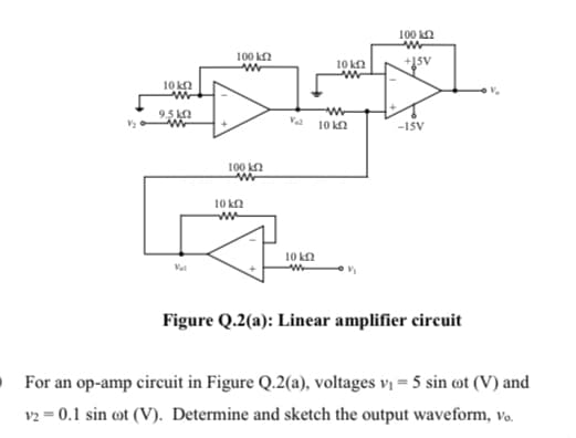 100 kn
100 k2
10 k2
10 k2
9.5 ka
Va 10 kn
-ISV
100 k2
10 kn
10 kn
Val
w-
Figure Q.2(a): Linear amplifier circuit
For an op-amp circuit in Figure Q.2(a), voltages vị = 5 sin ot (V) and
v2 = 0.1 sin ot (V). Determine and sketch the output waveform, vo.
