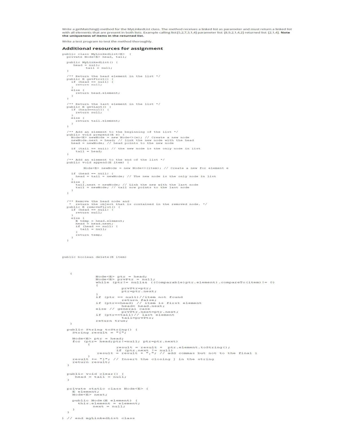 Write a getMatching() method for the MyLinked List class. The method receives a linked list as parameter and must return a linked list
with all elements that are present in both lists. Example calling list:[5,2,7,3,1,4] parameter list: [8,9,2,1,4,2] returned list: [2,1,4]. Note
the uniqueness of items in the returned list.
Write a test program to test the method thoroughly.
Additional resources for assignment
public class MyLinkedList<E> {
private Node<E> head, tail;
public MyLinkedList ()
head = null;
}
}
/** Return the head element in the list */
public E getFirst() {
if (head == null) {
return null;
}
}
}
/** Return the last element in the list */
public E getLast () {
if (head==null) {
}
}
else {
}
}
/** Add an element to the beginning of the list */
public void prepend (E e) {
Node<E> newNode
}
}
}
else {
}
/** Add an element to the end of the list */
public void append (E item) {
Node<E> newNode = new Node<> (item); // Create a new for element
if (head == null) {
head = tail = newNode; // The new node is the only node in list
}
tail = null;
return head.element;
new Node<> (e) ; // Create a new node
newNode.next = head; // link the new node with the head
head = newNode; // head points to the new node
the new node is the only node in list
}
return null;
if (tail == null)
tail = head;
/** Remove the head node and
return the object that is contained in the removed node.
public E removeFirst () {
if (head == null) {
return null;
return tail.element;
}
else {
tail.next = newNode; // Link the new with the last node
tail = newNode; // tail now points to the last node
}
{
}
else {
E temp = head.element;
}
public boolean delete (E item)
head = head.next;
if (head == null) {
tail = null;
}
return temp;
}
Node<E> ptr = head;
Node<E> prvptr = null;
while (ptr! = null && ( (Comparable) ptr.element) .compareTo (item) != 0)
{
}
}
if (ptr == null) //item not found
return false;
if (ptr=-head) // item is first element
head- head.next;
general case
else
public String tostring() {
string result = " [";
prvptr=ptr;
ptr=ptr.next;
if (ptr==tail) //
tail-prvPtr;
prvPtr.next-ptr.next;
last element
return true;
Node<E> ptr = head;
for (ptr= head; ptr !=null; ptr ptr.next)
{
result += "]";
return result;
public void clear () {
head = tail = null;
result = result + ptr.element.tostring();
if (ptr.next != null)
result = result + ","; // add commas but not to the final 1
Insert the closing ] in the string
private static class Node <E> {
E element;
Node<E> next;
public Node (E element) {
this.element = element;
next = null;
// end myLinkedList class