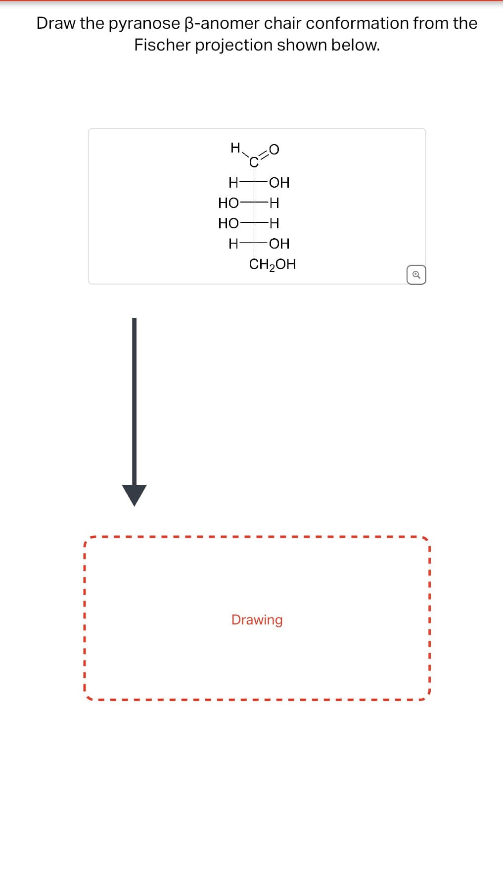 Draw the pyranose ẞ-anomer chair conformation from the
Fischer projection shown below.
H
H-
-OH
HO-
H
HO
-H
H-
-OH
CH2OH
Q
Drawing