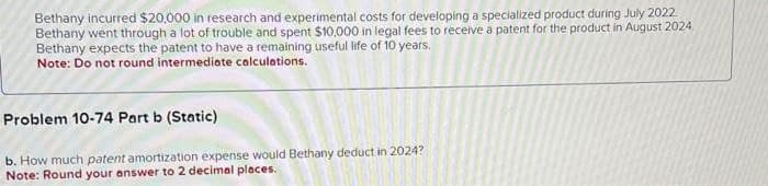 Bethany incurred $20,000 in research and experimental costs for developing a specialized product during July 2022
Bethany went through a lot of trouble and spent $10,000 in legal fees to receive a patent for the product in August 2024.
Bethany expects the patent to have a remaining useful life of 10 years.
Note: Do not round intermediate calculations.
Problem 10-74 Part b (Static)
b. How much patent amortization expense would Bethany deduct in 2024?
Note: Round your answer to 2 decimal places.