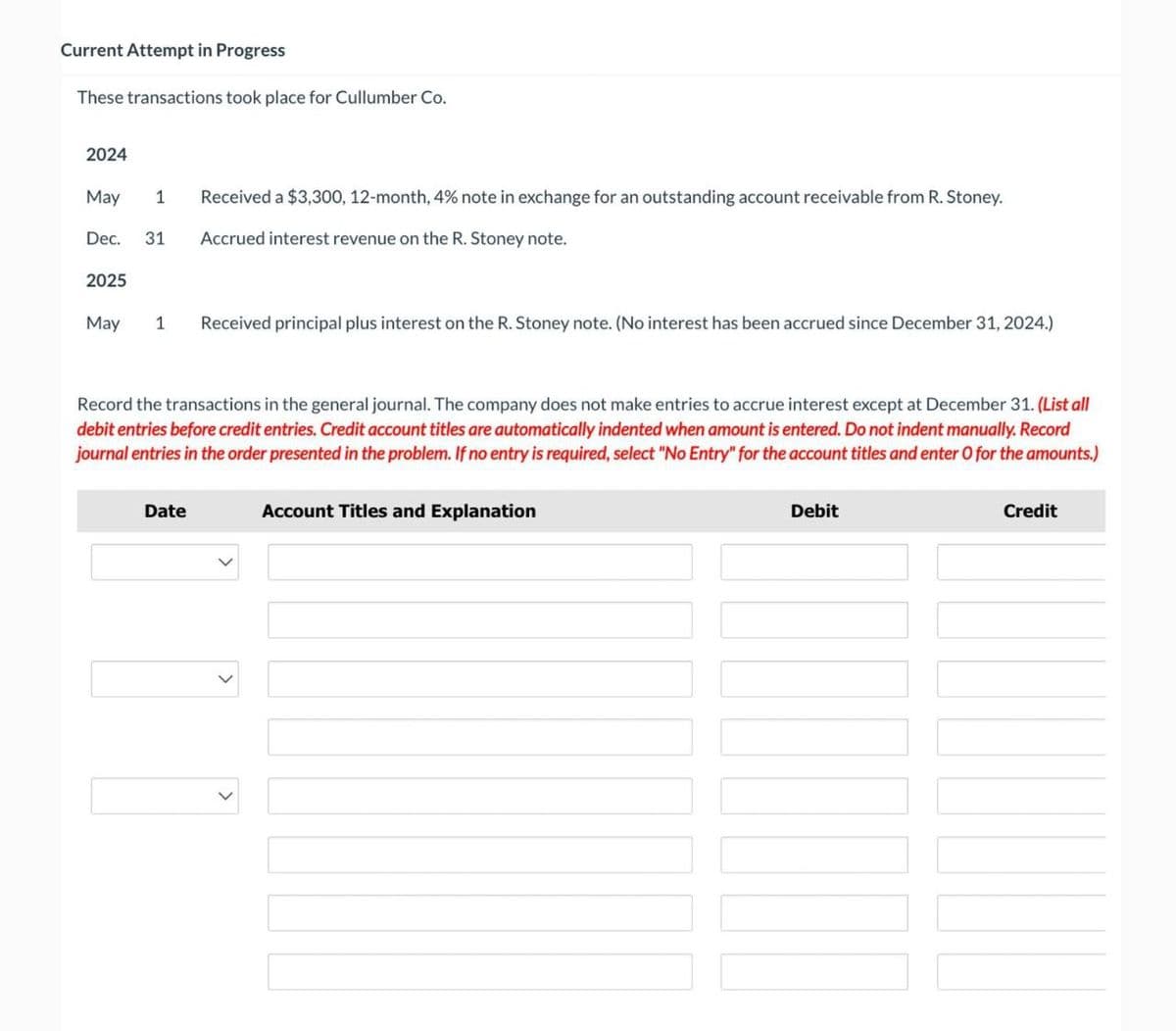 Current Attempt in Progress
These transactions took place for Cullumber Co.
2024
May
1
Dec. 31
2025
Received a $3,300, 12-month, 4% note in exchange for an outstanding account receivable from R. Stoney.
Accrued interest revenue on the R. Stoney note.
May
1
Received principal plus interest on the R. Stoney note. (No interest has been accrued since December 31, 2024.)
Record the transactions in the general journal. The company does not make entries to accrue interest except at December 31. (List all
debit entries before credit entries. Credit account titles are automatically indented when amount is entered. Do not indent manually. Record
journal entries in the order presented in the problem. If no entry is required, select "No Entry" for the account titles and enter O for the amounts.)
Date
Account Titles and Explanation
Debit
Credit