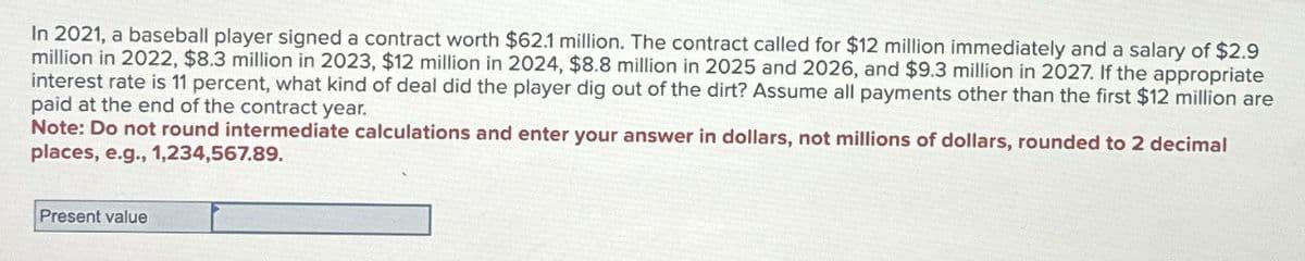 In 2021, a baseball player signed a contract worth $62.1 million. The contract called for $12 million immediately and a salary of $2.9
million in 2022, $8.3 million in 2023, $12 million in 2024, $8.8 million in 2025 and 2026, and $9.3 million in 2027. If the appropriate
interest rate is 11 percent, what kind of deal did the player dig out of the dirt? Assume all payments other than the first $12 million are
paid at the end of the contract year.
Note: Do not round intermediate calculations and enter your answer in dollars, not millions of dollars, rounded to 2 decimal
places, e.g., 1,234,567.89.
Present value