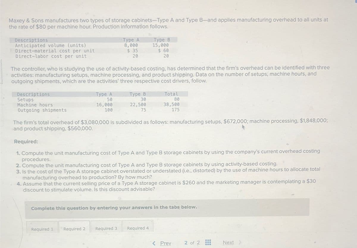 Maxey & Sons manufactures two types of storage cabinets-Type A and Type B-and applies manufacturing overhead to all units at
the rate of $80 per machine hour. Production information follows.
Descriptions
Anticipated volume (units)
Direct-material cost per unit
Direct-labor cost per unit
Type A
8,000
$ 35
20
Type B
15,000
$ 60
20
The controller, who is studying the use of activity-based costing, has determined that the firm's overhead can be identified with three
activities: manufacturing setups, machine processing, and product shipping. Data on the number of setups, machine hours, and
outgoing shipments, which are the activities' three respective cost drivers, follow.
Descriptions
Setups
Machine hours
Outgoing shipments
Type A
Type B
Total
50
30
80
16,000
100
22,500
38,500
75
175
The firm's total overhead of $3,080,000 is subdivided as follows: manufacturing setups, $672,000; machine processing, $1,848,000;
and product shipping, $560,000.
Required:
1. Compute the unit manufacturing cost of Type A and Type B storage cabinets by using the company's current overhead costing
procedures.
2. Compute the unit manufacturing cost of Type A and Type B storage cabinets by using activity-based costing.
3. Is the cost of the Type A storage cabinet overstated or understated (i.e., distorted) by the use of machine hours to allocate total
manufacturing overhead to production? By how much?
4. Assume that the current selling price of a Type A storage cabinet is $260 and the marketing manager is contemplating a $30
discount to stimulate volume. Is this discount advisable?
Complete this question by entering your answers in the tabs below.
Required 1
Required 2
Required 3 Required 4
< Prev
2 of 2
Next