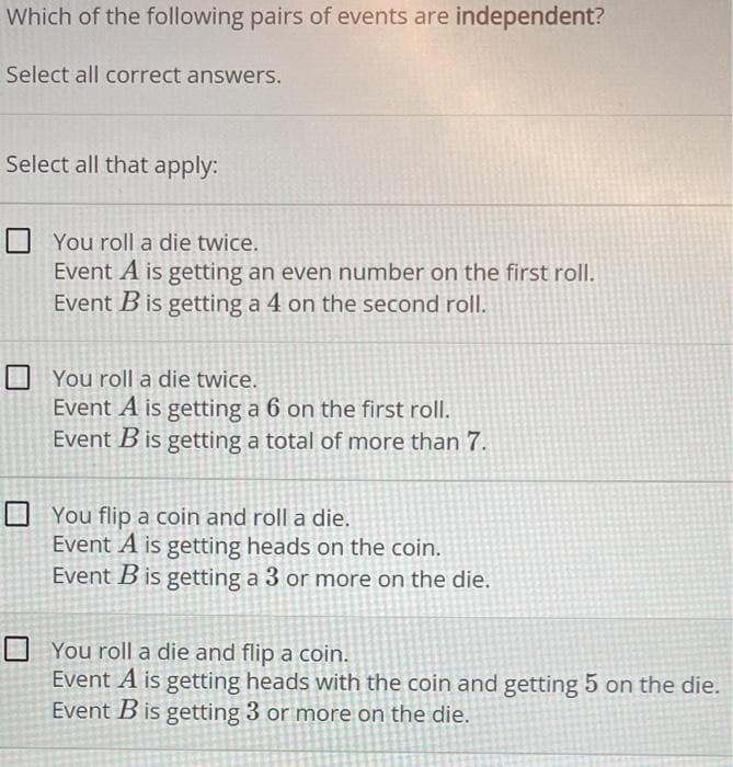 Which of the following pairs of events are independent?
Select all correct answers.
Select all that apply:
☐ You roll a die twice.
Event A is getting an even number on the first roll.
Event B is getting a 4 on the second roll.
You roll a die twice.
Event A is getting a 6 on the first roll.
Event B is getting a total of more than 7.
You flip a coin and roll a die.
Event A is getting heads on the coin.
Event B is getting a 3 or more on the die.
You roll a die and flip a coin.
Event A is getting heads with the coin and getting 5 on the die.
Event B is getting 3 or more on the die.