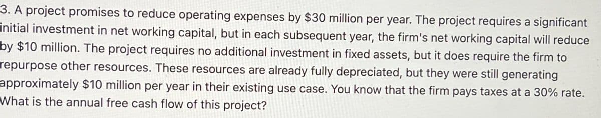 3. A project promises to reduce operating expenses by $30 million per year. The project requires a significant
initial investment in net working capital, but in each subsequent year, the firm's net working capital will reduce
by $10 million. The project requires no additional investment in fixed assets, but it does require the firm to
repurpose other resources. These resources are already fully depreciated, but they were still generating
approximately $10 million per year in their existing use case. You know that the firm pays taxes at a 30% rate.
What is the annual free cash flow of this project?