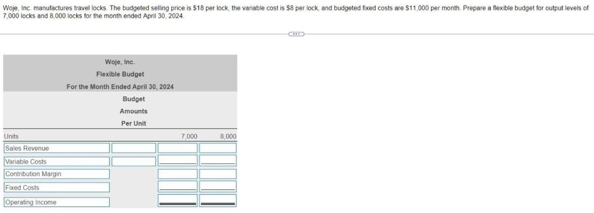 Woje, Inc. manufactures travel locks. The budgeted selling price is $18 per lock, the variable cost is $8 per lock, and budgeted fixed costs are $11,000 per month. Prepare a flexible budget for output levels of
7,000 locks and 8,000 locks for the month ended April 30, 2024.
Units
Sales Revenue
Variable Costs
Contribution Margin
Fixed Costs
Operating Income
Woje, Inc.
Flexible Budget
For the Month Ended April 30, 2024
Budget
Amounts
Per Unit
7,000
8,000