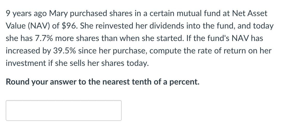 9 years ago Mary purchased shares in a certain mutual fund at Net Asset
Value (NAV) of $96. She reinvested her dividends into the fund, and today
she has 7.7% more shares than when she started. If the fund's NAV has
increased by 39.5% since her purchase, compute the rate of return on her
investment if she sells her shares today.
Round your answer to the nearest tenth of a percent.