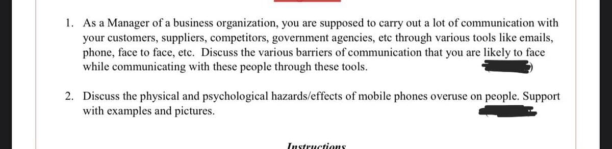 1. As a Manager of a business organization, you are supposed to carry out a lot of communication with
your customers, suppliers, competitors, government agencies, etc through various tools like emails,
phone, face to face, etc. Discuss the various barriers of communication that you are likely to face
while communicating with these people through these tools.
2. Discuss the physical and psychological hazards/effects of mobile phones overuse on people. Support
with examples and pictures.
Instructions
