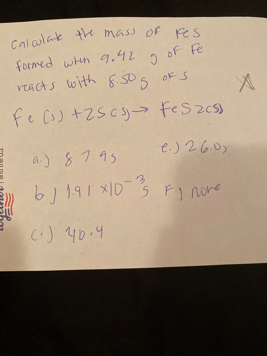 caloulate the mass Of
es
formed whn 9.42
of Fe
reacts with 8.505 okS
Fe Cs) +2S cs= FeSzcs)
a.) 87.95
e.) 26.0)
(.) 40.4
