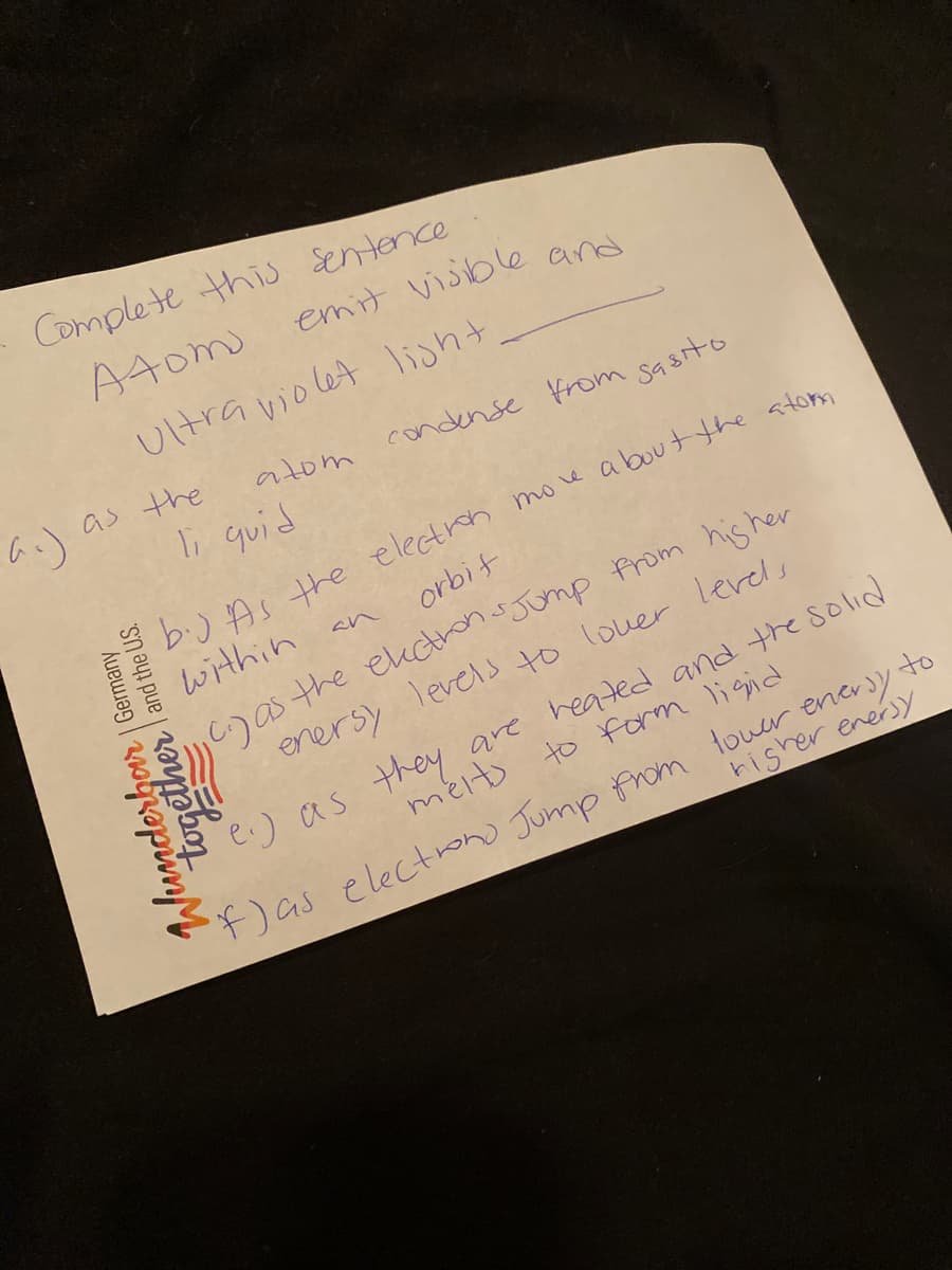 Complete this Sentence
Atom
emit visible and
Ultra violet light
as the
atom
condense from sasito
i quid
b.) As the electroh moe about the atom
within an
orbit
C)as the ekctons Jomp from his her
enersy Tevels to lover lerels
e.) as they are heated and the solid
mélto to form li gid
)as electron) Jump from touer enery to
hisher enersy
Junderbor | Germany
together and the US.
