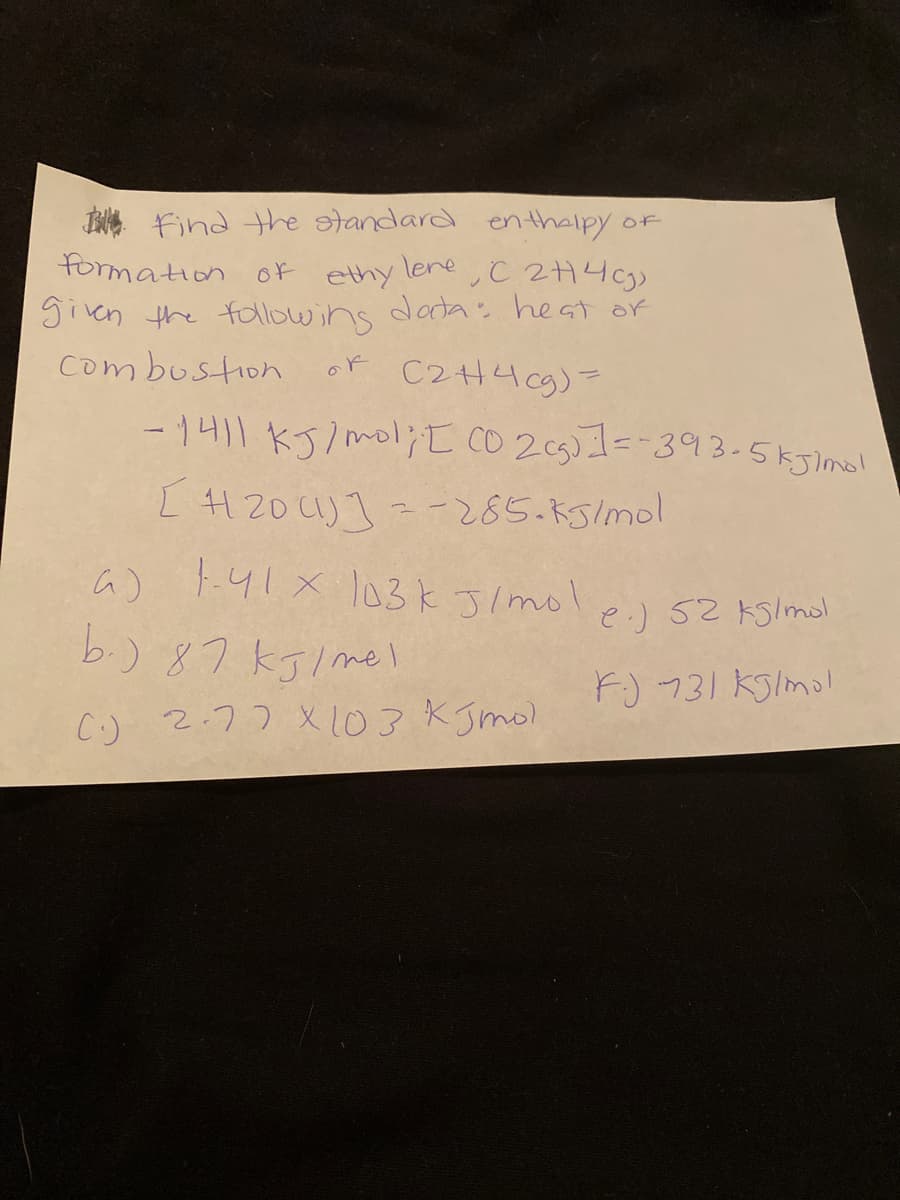 I find the tandard en thaipy of
formation of ethy lene C 2H4cgs
given the followins dada: heat of
combustion
or C2H49)=
-1411 kJ/mol;t CO 205)1=-393-5kJlmol
[ 4120U)]=-285.k5/mol
a) t.4!x l03kJ/mol
e.) 52 kslmol
b.) 87 kJl mel
F) 731 KSlmo!
C.) 2.77 X 103 KJmol
