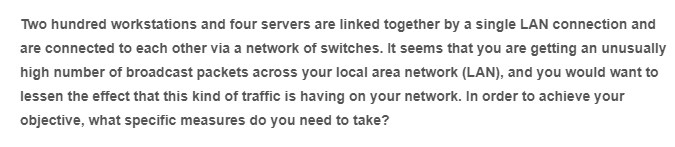 Two hundred workstations and four servers are linked together by a single LAN connection and
are connected to each other via a network of switches. It seems that you are getting an unusually
high number of broadcast packets across your local area network (LAN), and you would want to
lessen the effect that this kind of traffic is having on your network. In order to achieve your
objective, what specific measures do you need to take?