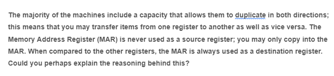 The majority of the machines include a capacity that allows them to duplicate in both directions;
this means that you may transfer items from one register to another as well as vice versa. The
Memory Address Register (MAR) is never used as a source register; you may only copy into the
MAR. When compared to the other registers, the MAR is always used as a destination register.
Could you perhaps explain the reasoning behind this?