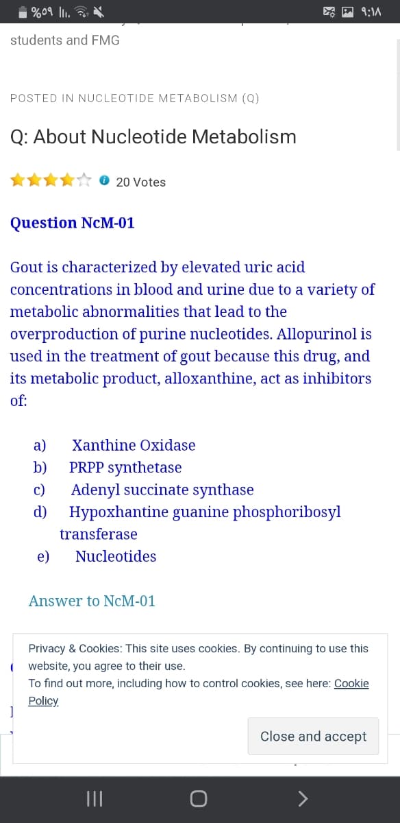 1 %09 ll1. 2
9:1A
students and FMG
POSTED IN NUCLEOTIDE METABOLISM (Q)
Q: About Nucleotide Metabolism
20 Votes
Question NcM-01
Gout is characterized by elevated uric acid
concentrations in blood and urine due to a variety of
metabolic abnormalities that lead to the
overproduction of purine nucleotides. Allopurinol is
used in the treatment of gout because this drug, and
its metabolic product, alloxanthine, act as inhibitors
of:
а)
Xanthine Oxidase
PRPP synthetase
Adenyl succinate synthase
Hypoxhantine guanine phosphoribosyl
b)
c)
d)
transferase
e)
Nucleotides
Answer to NcM-01
Privacy & Cookies: This site uses cookies. By continuing to use this
( website, you agree to their use.
To find out more, including how to control cookies, see here: Cookie
Policy
Close and accept
II
