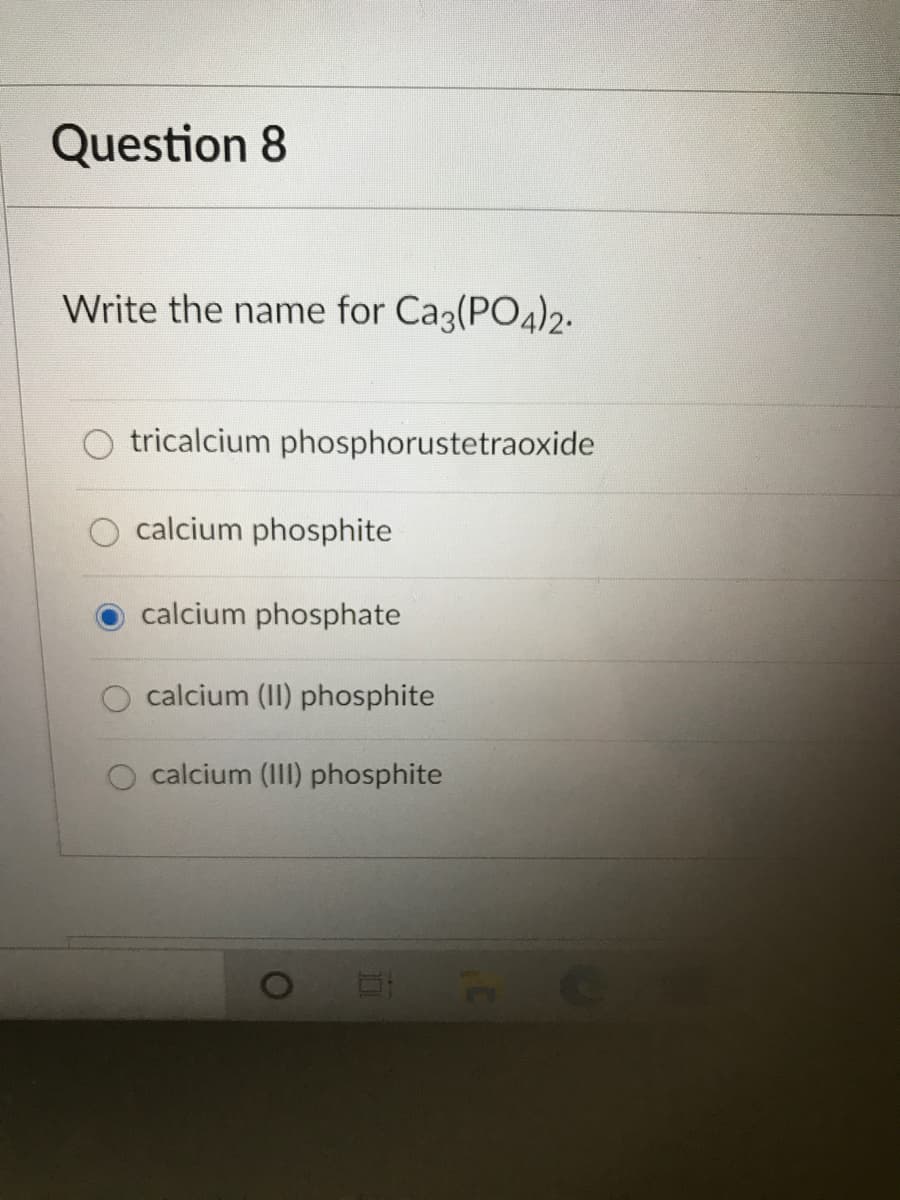 Question 8
Write the name for Ca3(PO4)2.
tricalcium phosphorustetraoxide
calcium phosphite
calcium phosphate
calcium (II) phosphite
O calcium (III) phosphite
