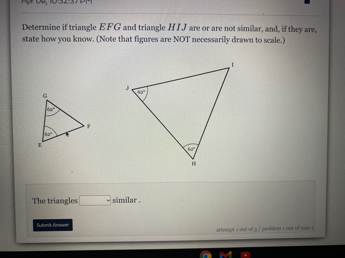 Apr 06,
Determine if triangle EFG and triangle HIJ are or are not similar, and, if they are,
state how you know. (Note that figures are NOT necessarily drawn to scale.)
I
J
62°
G
620
F
62°
E
62°
H
The triangles
v similar.
Submit Answer
attempt 1 out of 3/problem 1 out of max1
