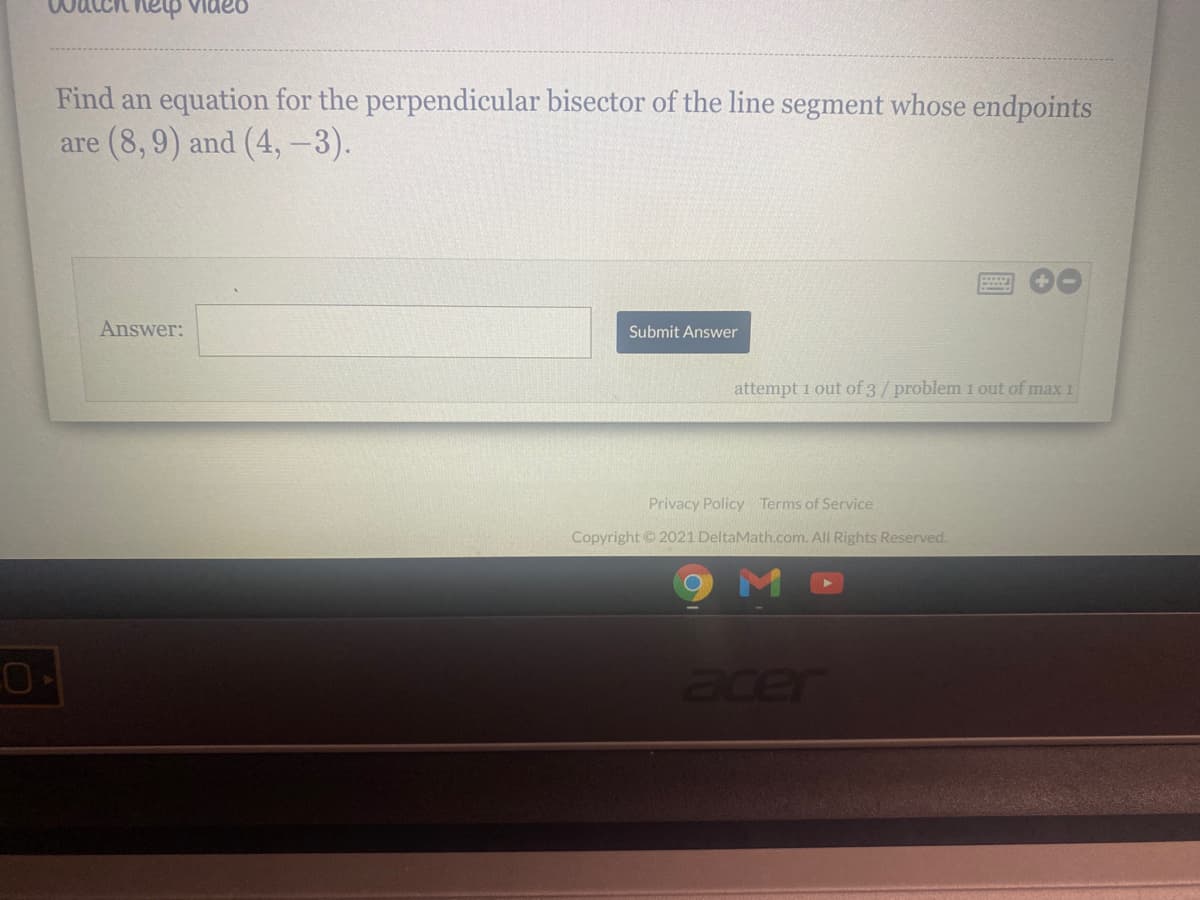 QanIa hau
Find an equation for the perpendicular bisector of the line segment whose endpoints
are (8, 9) and (4, -3).
Answer:
Submit Answer
attempt 1 out of 3/ problem 1 out of max 1
Privacy Policy Terms of Service
Copyright 2021 DeltaMath.com. All Rights Reserved.
