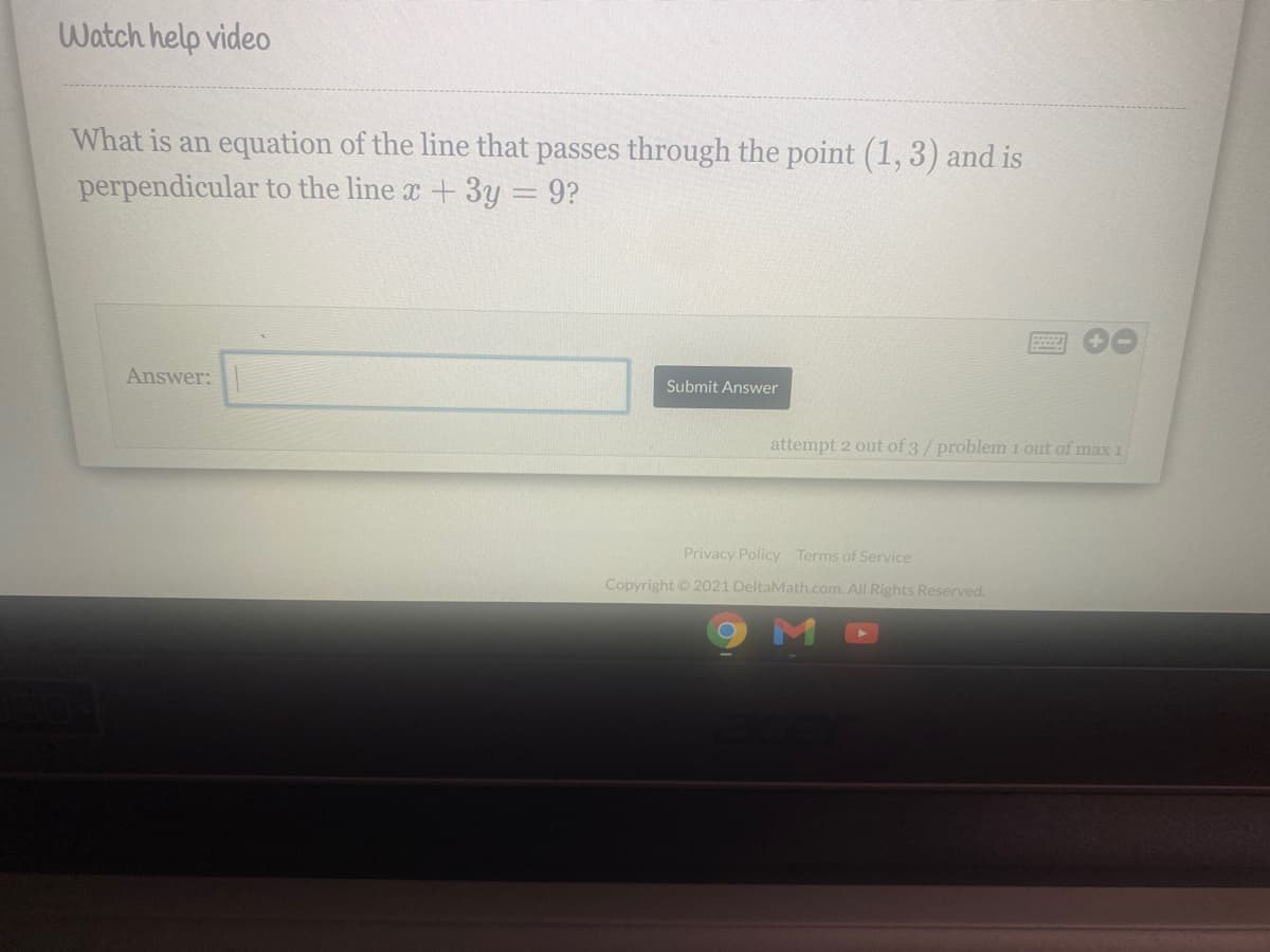 Watch help video
What is an equation of the line that passes through the point (1,3) and is
perpendicular to the line a +3y = 9?
Answer:
Submit Answer
attempt 2 out of 3/problem i out of max 1
Privacy Policy Terms of Service
Copyright © 2021 DeltaMath.com. All Rights Reserved.
