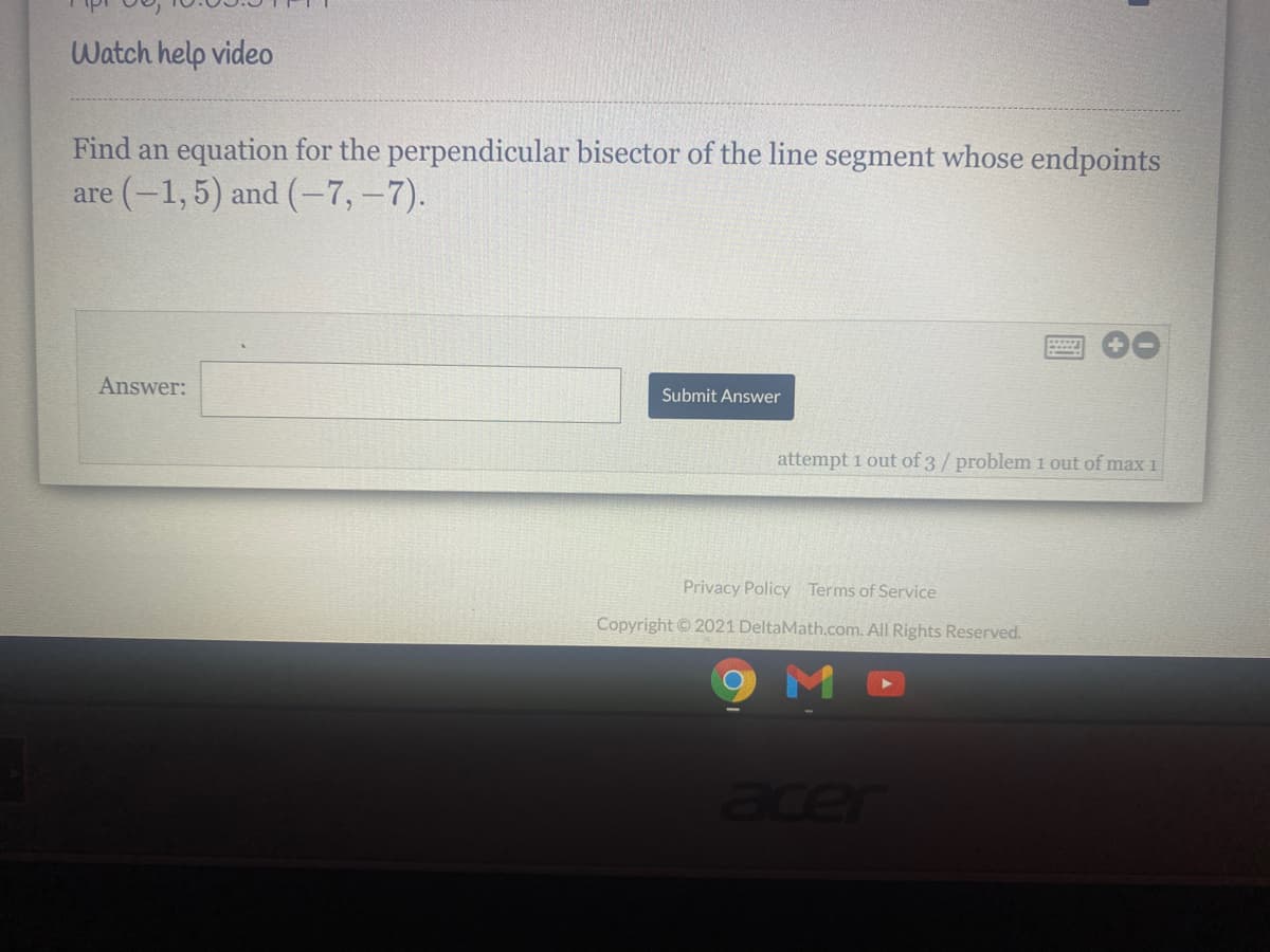 Watch help video
Find an equation for the perpendicular bisector of the line segment whose endpoints
are (-1, 5) and (-7,-7).
Answer:
Submit Answer
attempt 1 out of 3/ problem 1 out of maxi
Privacy Policy Terms of Service
Copyright 2021 DeltaMath.com. All Rights Reserved.
9 M
acer
