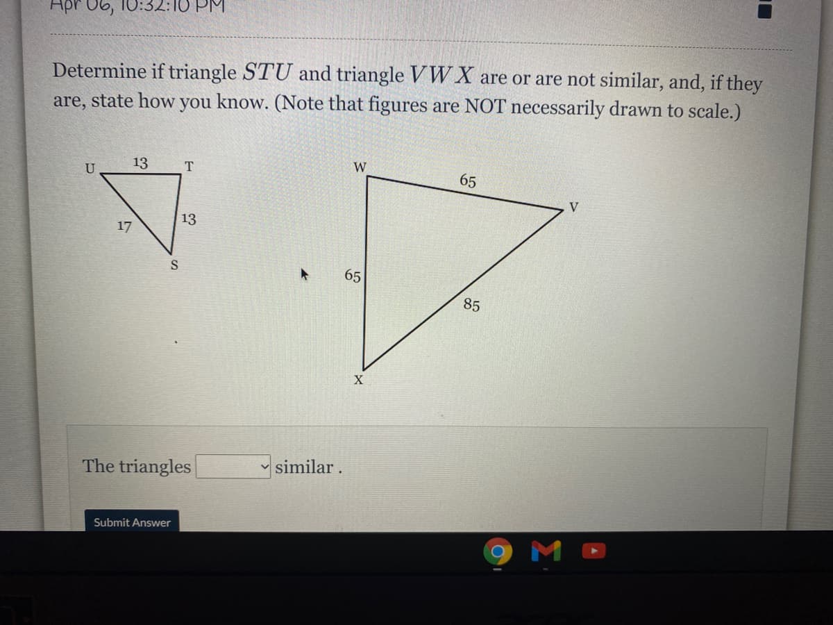 Apr 06, 10:32:10 PM
Determine if triangle STU and triangle V W X are or are not similar, and, if they
are, state how you know. (Note that figures are NOT necessarily drawn to scale.)
U
13
T
W
65
V
13
17
65
85
The triangles
similar.
Submit Answer
