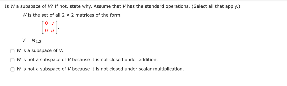 Is W a subspace of V? If not, state why. Assume that V has the standard operations. (Select all that apply.)
W is the set of all 2 × 2 matrices of the form
0 v
O u
V = M2,2
W is a subspace of V.
W is not a subspace of V because it is not closed under addition.
W is not a subspace of V because it is not closed under scalar multiplication.
