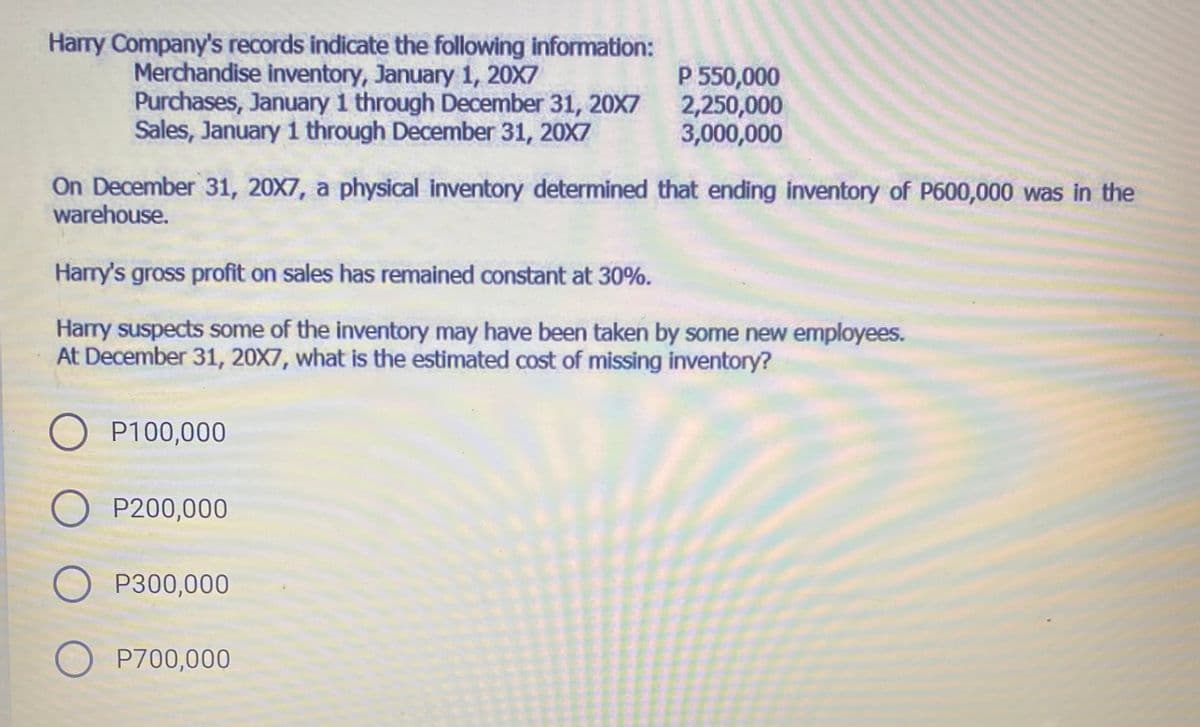 Harry Company's records indicate the following information:
Merchandise inventory, January 1, 20X7
Purchases, January 1 through December 31, 20X7 2,250,000
Sales, January i through December 31, 20X7
P 550,000
3,000,000
On December 31, 20X7, a physical inventory determined that ending inventory of P600,000 was in the
warehouse.
Harry's gross profit on sales has remained constant at 30%.
Harry suspects some of the inventory may have been taken by some new employees.
At December 31, 20X7, what is the estimated cost of missing inventory?
O P100,000
O P200,000
O P300,000
O P700,000
