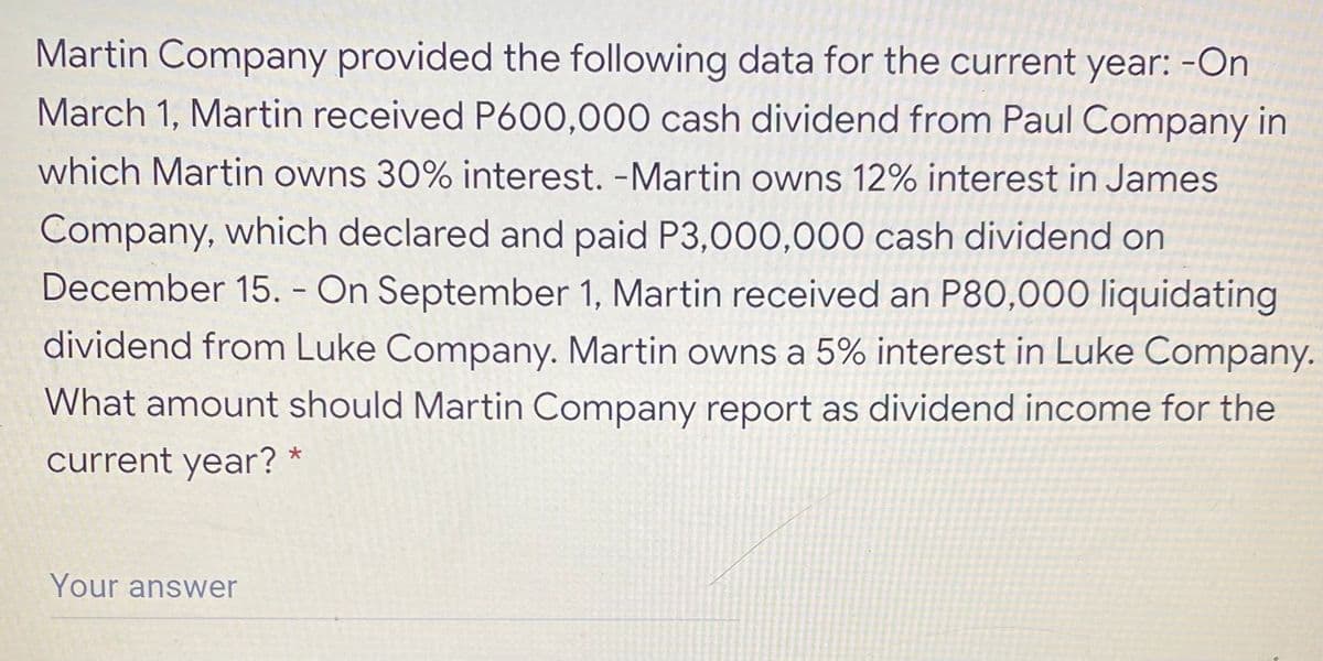 Martin Company provided the following data for the current year: -On
March 1, Martin received P600,000 cash dividend from Paul Company in
which Martin owns 30% interest. -Martin owns 12% interest in James
Company, which declared and paid P3,000,000 cash dividend on
December 15. - On September 1, Martin received an P80,000 liquidating
dividend from Luke Company. Martin owns a 5% interest in Luke Company.
What amount should Martin Company report as dividend income for the
current year? *
Your answer
