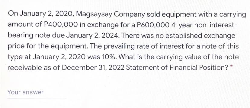 On January 2, 2020, Magsaysay Company sold equipment with a carrying
amount of P400,000 in exchange for a P600,000 4-year non-interest-
bearing note due January 2, 2024. There was no established exchange
price for the equipment. The prevailing rate of interest for a note of this
type at January 2, 2020 was 10%. What is the carrying value of the note
receivable as of December 31, 2022 Statement of Financial Position? *
Your answer
