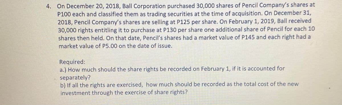 4. On December 20, 2018, Ball Corporation purchased 30,000 shares of Pencil Company's shares at
P100 each and classified them as trading securities at the time of acquisition. On December 31,
2018, Pencil Company's shares are selling at P125 per share. On February 1, 2019, Ball received
30,000 rights entitling it to purchase at P130 per share one additional share of Pencil for each 10
shares then held. On that date, Pencil's shares had a market value of P145 and each right had a
market value of P5.00 on the date of issue.
Required:
a.) How much should the share rights be recorded on February 1, if it is accounted for
separately?
b) If all the rights are exercised, how much should be recorded as the total cost of the new
investment through the exercise of share rights?
