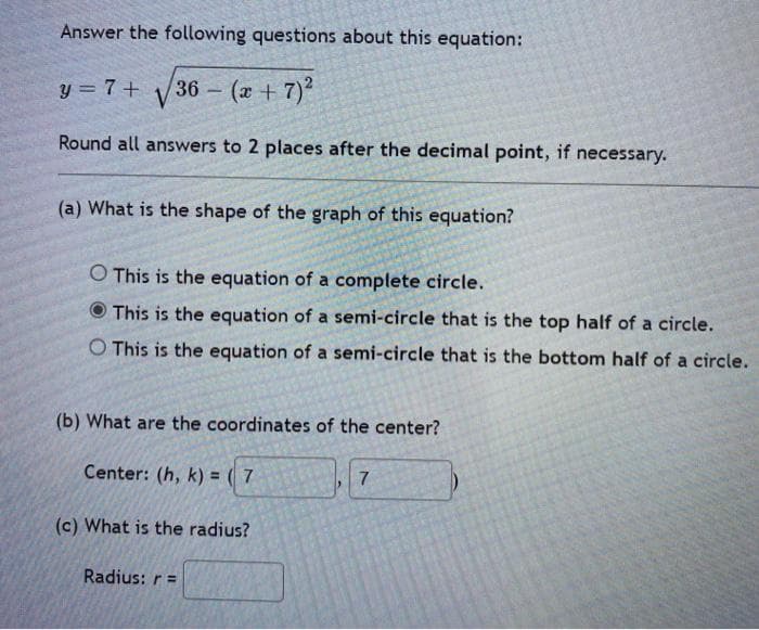 Answer the following questions about this equation:
y = 7 +
36 (x +7)
Round all answers to 2 places after the decimal point, if necessary.
(a) What is the shape of the graph of this equation?
O This is the equation of a complete circle.
This is the equation of a semi-circle that is the top half of a circle.
O This is the equation of a semi-circle that is the bottom half of a circle.
(b) What are the coordinates of the center?
Center: (h, k) = ( 7
7.
(c) What is the radius?
Radius: r =
