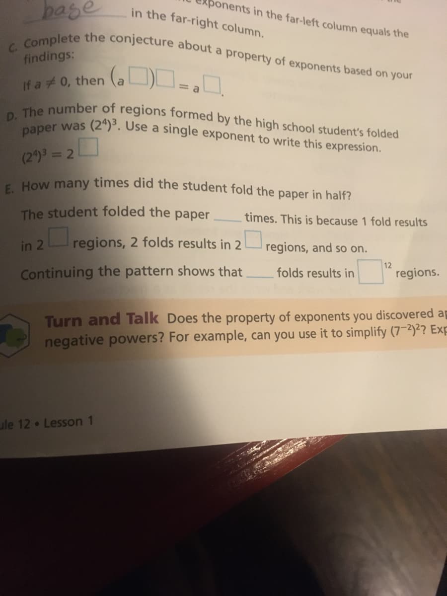 ponents in the far-left column equals the
D. The number of regions formed by the high school student's folded
in the far-right column.
bage
C. Complete the conjecture about a property of exponents based on your
paper was (2ª)³. Use a single exponent to write this expression.
findings:
(a ON
ロ-。
If a #0, then
(2)3 = 2
How many times did the student fold the paper in half?
The student folded the paper
times. This is because 1 fold results
in 2
Continuing the pattern shows that
regions, 2 folds results in 2 regions, and so on.
folds results in
12
regions.
Turn and Talk Does the property of exponents you discovered a
negative powers? For example, can you use it to simplify (7-2)2? Exp
ule 12 Lesson 1
