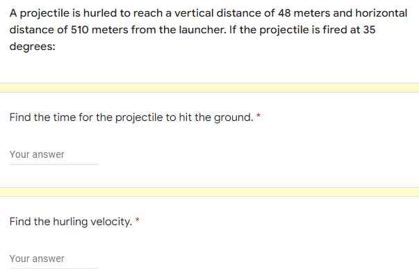 A projectile is hurled to reach a vertical distance of 48 meters and horizontal
distance of 510 meters from the launcher. If the projectile is fired at 35
degrees:
Find the time for the projectile to hit the ground. *
Your answer
Find the hurling velocity. *
Your answer
