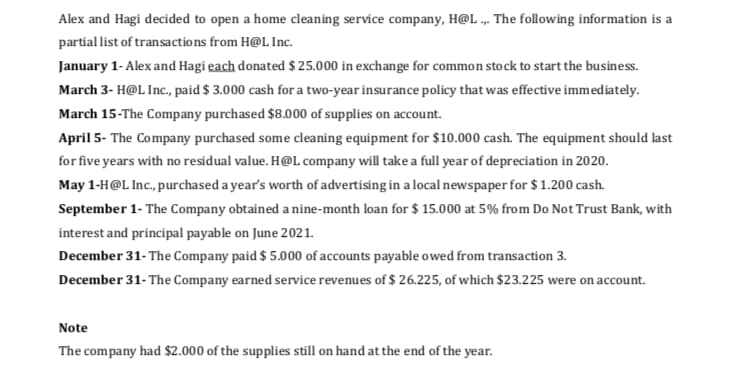 Alex and Hagi decided to open a home cleaning service company, H@L .„. The following information is a
partial list of transactions from H@L Inc.
January 1- Alex and Hagi each donated $ 25.000 in exchange for common stock to start the business.
March 3- H@L Inc., paid $ 3.000 cash for a two-year insurance policy that was effective immediately.
March 15-The Company purchased $8.000 of supplies on account.
April 5- The Company purchased some cleaning equipment for $10.000 cash. The equipment should last
for five years with no residual value. H@L company will take a full year of depreciation in 2020.
May 1-H@L Inc., purchased a year's worth of advertising in a local newspaper for $ 1.200 cash.
September 1- The Company obtained a nine-month loan for $ 15.000 at 5% from Do Not Trust Bank, with
interest and principal payable on June 2021.
December 31- The Company paid $ 5.000 of accounts payable owed from transaction 3.
December 31- The Company earned service revenues of $ 26.225, of which $23.225 were on account.
Note
The company had $2.000 of the supplies still on hand at the end of the year.
